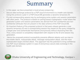 Summary
• In this paper, we have presented a novel privacy preserving :
• Secure data exchange protocol for a P2P cloud environment in a health care domain.
Using this protocol a peer in a P2P-Cloud-DB generates a dynamic temporary ID .
• Fly and corresponding session key by exchanging some system and session parameters
with other peers. The protocol is based on pairing-based cryptographic model where the
generated system and session parameters are derived from the confidential and non-
confidential attributes that are present in the data schema of the P2P-Cloud-DB.
• An important feature of the proposed protocol is that peers always generate a new
dynamic temporary ID and a corresponding session key based on the query initiated by
a target peer and authenticate themselves anonymously without disclosing their IDs.
Thus, every session is completely independent with respect to the ID and session key
generation.
• Hence the proposed protocol successfully prevents different attacks such as man-in-
the-middle attack, masquerade attack, message manipulation attack, and the more
sophisticated target oriented attack. This approach has the potential to bring confidence
into P2P cloud database system in case of anonymous secure data exchange in the
health care domain.
Dhaka University of Engineering and Technology, Gazipur
 