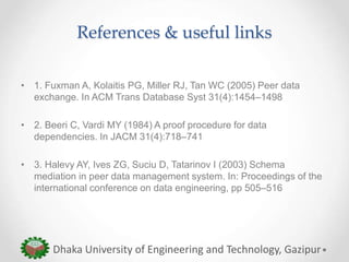 References & useful links
• 1. Fuxman A, Kolaitis PG, Miller RJ, Tan WC (2005) Peer data
exchange. In ACM Trans Database Syst 31(4):1454–1498
• 2. Beeri C, Vardi MY (1984) A proof procedure for data
dependencies. In JACM 31(4):718–741
• 3. Halevy AY, Ives ZG, Suciu D, Tatarinov I (2003) Schema
mediation in peer data management system. In: Proceedings of the
international conference on data engineering, pp 505–516
Dhaka University of Engineering and Technology, Gazipur
 