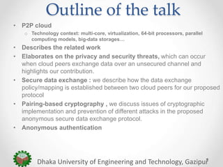 Outline of the talk
• P2P cloud
o Technology context: multi-core, virtualization, 64-bit processors, parallel
computing models, big-data storages…
• Describes the related work
• Elaborates on the privacy and security threats, which can occur
when cloud peers exchange data over an unsecured channel and
highlights our contribution.
• Secure data exchange : we describe how the data exchange
policy/mapping is established between two cloud peers for our proposed
protocol
• Pairing-based cryptography , we discuss issues of cryptographic
implementation and prevention of different attacks in the proposed
anonymous secure data exchange protocol.
• Anonymous authentication
Dhaka University of Engineering and Technology, Gazipur
 