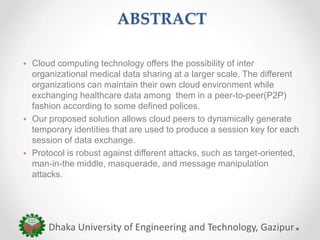 ABSTRACT
• Cloud computing technology offers the possibility of inter
organizational medical data sharing at a larger scale. The different
organizations can maintain their own cloud environment while
exchanging healthcare data among them in a peer-to-peer(P2P)
fashion according to some defined polices.
• Our proposed solution allows cloud peers to dynamically generate
temporary identities that are used to produce a session key for each
session of data exchange.
• Protocol is robust against different attacks, such as target-oriented,
man-in-the middle, masquerade, and message manipulation
attacks.
Dhaka University of Engineering and Technology, Gazipur
 