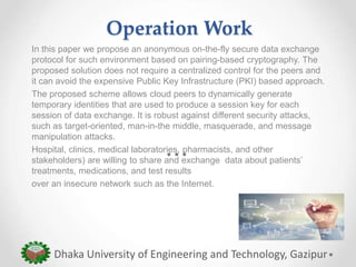Operation Work
In this paper we propose an anonymous on-the-fly secure data exchange
protocol for such environment based on pairing-based cryptography. The
proposed solution does not require a centralized control for the peers and
it can avoid the expensive Public Key Infrastructure (PKI) based approach.
The proposed scheme allows cloud peers to dynamically generate
temporary identities that are used to produce a session key for each
session of data exchange. It is robust against different security attacks,
such as target-oriented, man-in-the middle, masquerade, and message
manipulation attacks.
Hospital, clinics, medical laboratories, pharmacists, and other
stakeholders) are willing to share and exchange data about patients’
treatments, medications, and test results
over an insecure network such as the Internet.
Dhaka University of Engineering and Technology, Gazipur
 