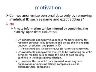 motivation
Can we anonymize personal data only by removing
invididual ID such as name and exact address?
No
Private information can be inferred by combining the
publicly open data: Link Attack
Un-connetable anonymity in Japanese medicine mainly for
research purpose: Pseudonymize and delete the linking data
between psedonym and personal ID.
 If the linking data is not deleted, we call “Connetable anonymity.”
Un-connetable anonymity is thought to be protecting patients’
personal medical data because this kind of data are only
confined in the medical organization.
If, however, the patients’ data are used in nursing care
organization or medicine related companies such as
pharmaceutical companies.
 