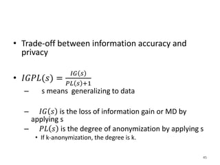 • Trade-off between information accuracy and
privacy
• 𝐼𝐺𝑃𝐿(𝑠) =
𝐼𝐺 𝑠
𝑃𝐿 𝑠 +1
– s means generalizing to data
– 𝐼𝐺 𝑠 is the loss of information gain or MD by
applying s
– 𝑃𝐿 𝑠 is the degree of anonymization by applying s
• If k-anonymization, the degree is k.
45
 