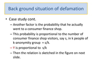 Back ground situation of defamation
• Case study cont.
– Another factor is the probability that he actually
went to a consumer finance shop.
– This probability is proportional to the number of
consumer finance shop visitors, say s, in k people of
k-anonymity group = s/k.
– Y is proportional to s/k
– Then the relation is sketched in the figure on next
slide.
 