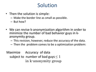 Solution
• Then the solution is simple:
– Make the border line as small as possible.
– But how?
• We can revise k-anonymization algorithm in order to
minimize the number of bad behavior guys in k-
anonymity group.
– This revision, however, reduce the accuracy of the data.
– Then the problem comes to be a optimization problem:
Maximize Accuracy of data
subject to number of bad guys ≤ 1
in k-anonymity group
 