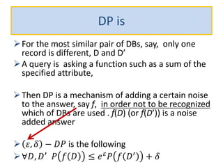 DP is
For the most similar pair of DBs, say, only one
record is different, D and D’
A query is asking a function such as a sum of the
specified attribute,
Then DP is a mechanism of adding a certain noise
to the answer, say f, in order not to be recognized
which of DBs are used . f(D) (or f(D’)) is a noise
added answer
 𝜀, 𝛿 − 𝐷𝑃 is the following
∀𝐷, 𝐷′
𝑃 𝑓 𝐷 ≤ 𝑒 𝜀
𝑃 𝑓 𝐷′
+ 𝛿
 