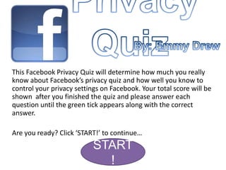 This Facebook Privacy Quiz will determine how much you really
know about Facebook’s privacy quiz and how well you know to
control your privacy settings on Facebook. Your total score will be
shown after you finished the quiz and please answer each
question until the green tick appears along with the correct
answer.

Are you ready? Click ‘START!’ to continue…
                           START
                             !
 