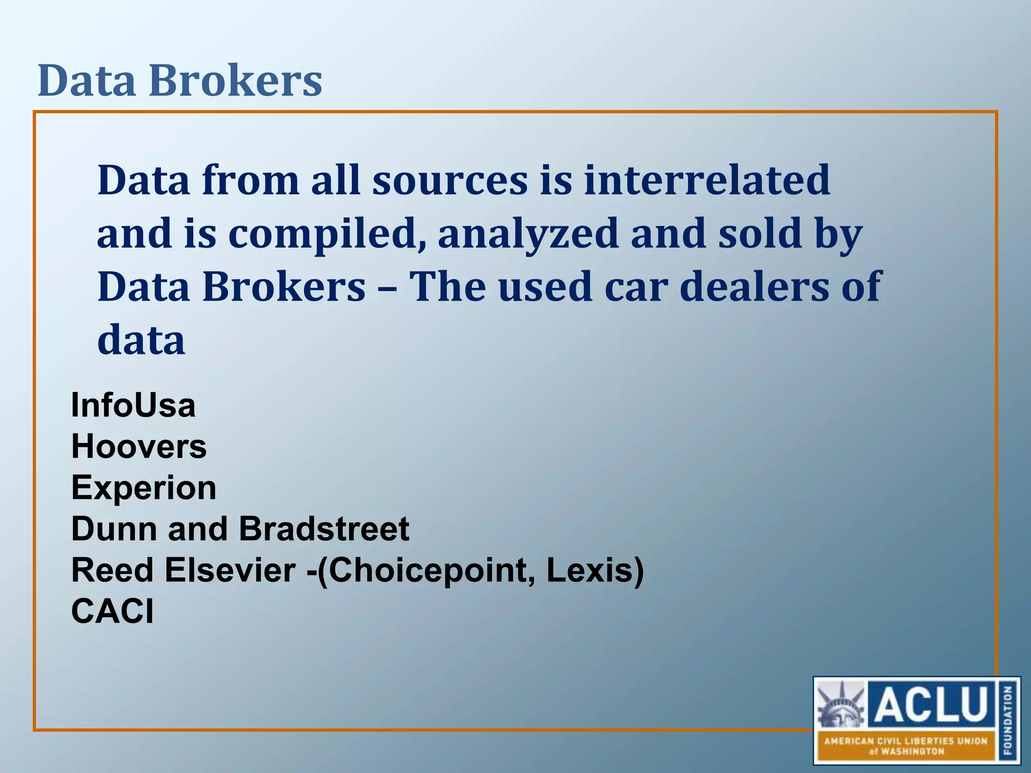 Data BrokersData from all sources is interrelated and is compiled, analyzed and sold by Data Brokers – The used car dealers of dataInfoUsaHooversExperionDunn and Bradstreet Reed Elsevier -(Choicepoint, Lexis)CACI