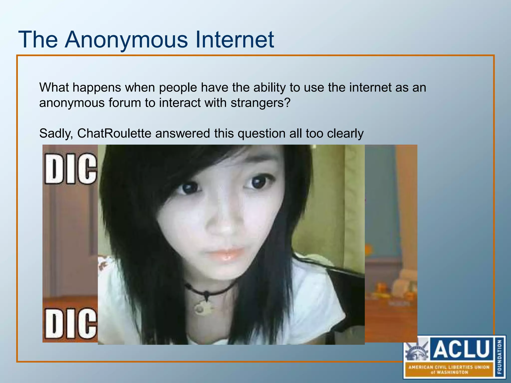 Anonymous SpeechThis country is founded on the freedom of speech which includes a right to speak anonymously.  PubliusWhen an oppressive regime shuts down open channels of communication only anonymous speech can continue to safely question the Anonymous speech requires no trust relationship, allowing people to freely speak their minds without fear of persecution or shameNo trust and no duty, however, also allows people to divorce themselves from responsibility for their speech - None of us are as cruel as all of us
