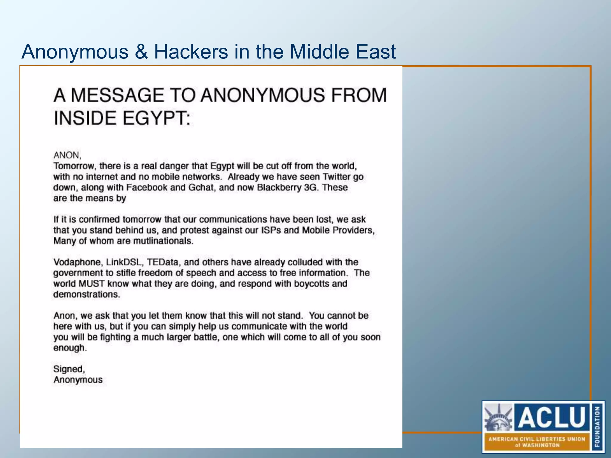 The Other Side of Online Anonymous SpeechThe Tor ProjectNavy built to provide anonymous channelsState department funds efforts to train foreign dissidents of oppressive regimes to use Tor to communicate anonymously. Used by journalists, military, students, dissidents and anyone and everyone else.Also forms the backbone of the secure wikileaks document submission processWikileaksProvides anonymous means for those in possession of secrets to release them.Secrets are power.  Wikileaks seeks to return that power to the people.
