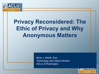 Privacy Reconsidered: The Ethic of Privacy and Why Anonymous Matters Brian J. Alseth, Esq.  Technology and Liberty Director  ACLU of Washington 