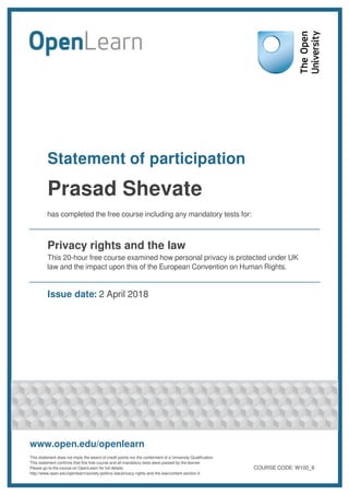 Statement of participation
Prasad Shevate
has completed the free course including any mandatory tests for:
Privacy rights and the law
This 20-hour free course examined how personal privacy is protected under UK
law and the impact upon this of the European Convention on Human Rights.
Issue date: 2 April 2018
www.open.edu/openlearn
This statement does not imply the award of credit points nor the conferment of a University Qualification.
This statement confirms that this free course and all mandatory tests were passed by the learner.
Please go to the course on OpenLearn for full details:
http://www.open.edu/openlearn/society-politics-law/privacy-rights-and-the-law/content-section-0
COURSE CODE: W100_6
 