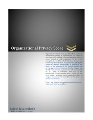 Organizational Privacy Score
Rajesh Jayaprakash
r a j e s h j p @ g m a i l . c o m
Organizational Privacy Score quantify ethical treatment
of consumers’ privacy by organizations. It is similar to
the “Credit Score” concept for organizations but focus on
privacy instead of credit worthiness. The key to the
concept is the enablement of “Informed Consent and
Control” by the customers. An organization gets higher
scores as it ensures greater levels of granularity and
clarity to the adoption of this central concept. The
survey approach used measure, globally compare and
identify weak areas in organizations’ privacy approach
for ALL types of customers’ data used in the
organization. Overall, adoption of such a score can lead
to an industry situation where organizations have to
compete for customer trust and leave the choices of
privacy to consumers.
Privacy and Security are treated as two different topics
and security is not covered here.
 