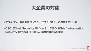 大企業の対応

• プライバシー委員会を作ってユーザプライバシーの保護をアピール


• CSO（Chief Security Ofﬁcer）、CISO（Chief Information
 Security Ofﬁce）を任命し、総合的な対応を実施




                                         Copyright 2012 Evoluzio Inc. All Rights Reserved.
 
