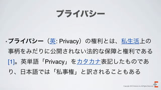 プライバシー


•プライバシー（英:   Privacy）の権利とは、私生活上の
事柄をみだりに公開されない法的な保障と権利である
[1]。英単語「Privacy」をカタカナ表記したものであ
り、日本語では「私事権」と訳されることもある

                          Copyright 2012 Evoluzio Inc. All Rights Reserved.
 