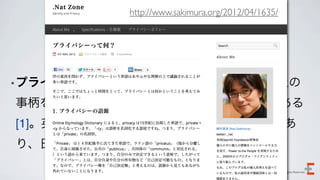 http://www.sakimura.org/2012/04/1635/
         プライバシー


•プライバシー（英:   Privacy）の権利とは、私生活上の
事柄をみだりに公開されない法的な保障と権利である
[1]。英単語「Privacy」をカタカナ表記したものであ
り、日本語では「私事権」と訳されることもある

                                          Copyright 2012 Evoluzio Inc. All Rights Reserved.
 
