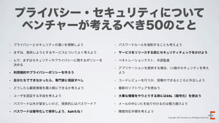 プライバシー・セキュリティについて
     ベンチャーが考えるべき50のこと
•   プライバシーとセキュリティの違いを理解しよう         •   パスワードルールを強制することも考えよう

•   まずは、提供しようとするサービスについてよく考えよう     •   サービスをリリースする前にセキュリティチェックをかけよう

•   んで、まずはセキュリティやプライバシーに関するポリシーを   •   ペネトレーションテスト、外部監査
    決める
                                   •   アプリケーションを提供する場合、OS毎のセキュリティを考え
•   利用規約やプライバシーポリシーを作ろう                よう

•   自分たちでできなかったら、専門家に相談すべし         •   コードレビューを行うか、信頼のできるところに外注しよう

•   どうしたら顧客情報を最小限にできるか考えよう         •   最新のソフトウェアを使おう

•   ユーザを認証する手段を考えよう                •   大事な情報をやりとりする時にはSSL（暗号化）を使おう

•   パスワード以外が望ましいけど、現実的にはパスワード？     •   メールの中にURLを貼り付けるのは極力避けよう

•   パスワードは暗号化して保存しよう、Saltもね！       •   障害対応手順を考えよう
                                                       Copyright 2012 Evoluzio Inc. All Rights Reserved.
 