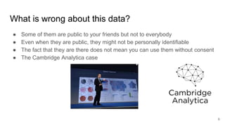 What is wrong about this data?
● Some of them are public to your friends but not to everybody
● Even when they are public, they might not be personally identifiable
● The fact that they are there does not mean you can use them without consent
● The Cambridge Analytica case
6
 