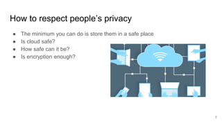 How to respect people’s privacy
● The minimum you can do is store them in a safe place
● Is cloud safe?
● How safe can it be?
● Is encryption enough?
7
 