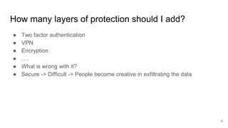How many layers of protection should I add?
● Two factor authentication
● VPN
● Encryption
● ….
● What is wrong with it?
● Secure -> Difficult -> People become creative in exfiltrating the data
9
 