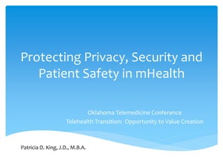 Protecting Privacy, Security and 
Patient Safety in mHealth 
Oklahoma Telemedicine Conference 
Telehealth Transition: Opportunity to Value Creation 
Patricia D. King, J.D., M.B.A. 
 