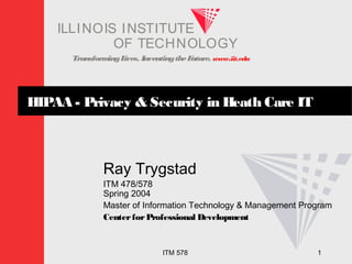 TransformingLives. InventingtheFuture. www.iit.edu
I ELLINOIS T UINS TI T
OF TECHNOLOGY
ITM 578 1
HIPAA - Privacy & Security in Heath Care IT
Ray Trygstad
ITM 478/578
Spring 2004
Master of Information Technology & Management Program
CenterforProfessional Development
 