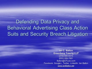 Defending Data Privacy and
Behavioral Advertising Class Action
Suits and Security Breach Litigation

Ian C. Ballon
Greenberg Traurig LLP
(310) 586-6575
(650) 289-7881
Ballon@GTLaw.com
Facebook, Google+, Twitter, LinkedIn: Ian Ballon
www.IanBallon.net

 