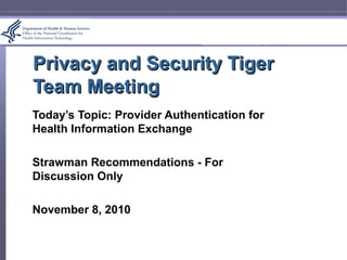Privacy and Security TigerPrivacy and Security Tiger
Team MeetingTeam Meeting
Today’s Topic: Provider Authentication for
Health Information Exchange
Strawman Recommendations - For
Discussion Only
November 8, 2010
 