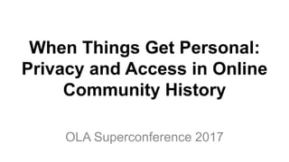 When Things Get Personal:
Privacy and Access in Online
Community History
OLA Superconference 2017
 