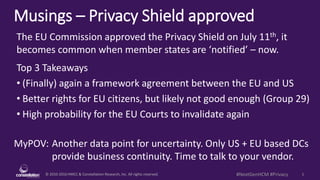 © 2010-2016 HMCC & Constellation Research, Inc. All rights reserved. 1#NextGenHCM #Privacy
Musings – Privacy Shield approved
MyPOV: Another data point for uncertainty. Only US + EU based DCs
provide business continuity. Time to talk to your vendor.
The EU Commission approved the Privacy Shield on July 11th, it
becomes common when member states are ‘notified’ – now.
Top 3 Takeaways
• (Finally) again a framework agreement between the EU and US
• Better rights for EU citizens, but likely not good enough (Group 29)
• High probability for the EU Courts to invalidate again
 