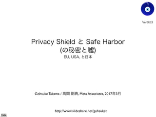 Privacy Shield と Safe Harbor
(の秘密と嘘)
EU, USA, と日本
Gohsuke Takama / 高間 剛典, Meta Associates, 2017年3月
Ver0.83
Gohsuke Takama
http://www.slideshare.net/gohsuket
 