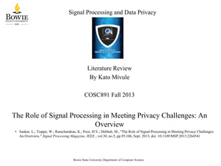 Signal Processing and Data Privacy
Literature Review
By Kato Mivule
COSC891 Fall 2013
The Role of Signal Processing in Meeting Privacy Challenges: An
Overview
• Sankar, L.; Trappe, W.; Ramchandran, K.; Poor, H.V.; Debbah, M., "The Role of Signal Processing in Meeting Privacy Challenges:
An Overview," Signal Processing Magazine, IEEE , vol.30, no.5, pp.95,106, Sept. 2013, doi: 10.1109/MSP.2013.2264541
Bowie State University Department of Computer Science
 