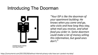 Introducing The Doorman
“Your ISP is like the doorman of
your apartment building: He
knows when you come and go,
who visits and how long they stay,
what mail you receive, and what
food you order in. Some doormen
could make a lot of money selling
this information, but good ones
don’t.”
https://consumerist.com/2017/03/30/without-internet-privacy-rules-how-can-i-protect-my-data/
 