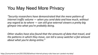 You May Need More Privacy
“Security researchers have demonstrated that the mere pattern of
internet traffic volume — when you send data and how much, without
any regard as to where — can still give external viewers a pretty big
glimpse into what you’re probably doing.
Other studies have also found that the amounts of data that travel, and
the patterns in which they move, can tell a savvy watcher a fair amount
about what you’re doing online.”
https://consumerist.com/2017/03/30/without-internet-privacy-rules-how-can-i-protect-my-data/
 