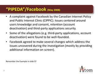 “PIPEDA”/Facebook (May 2008)
     • A complaint against Facebook by the Canadian Internet Policy
       and Public Interest Clinic (CIPPIC). Issues centered around
       users knowledge and consent, retention (account
       deactivation) and third-party applications security.
     • Some of the allegations (e.g. third-party applications, account
       deactivation) were found to be well-founded.
     • Facebook agreed to make several changes which address the
       issues uncovered during the investigation (mostly by providing
       additional information on screen).


     Remember the Example in slide 9?



13
 