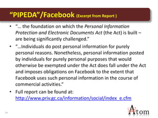 “PIPEDA”/Facebook (Excerpt from Report )
     • “… the foundation on which the Personal Information
       Protection and Electronic Documents Act (the Act) is built –
       are being significantly challenged.”
     • “…Individuals do post personal information for purely
       personal reasons. Nonetheless, personal information posted
       by individuals for purely personal purposes that would
       otherwise be exempted under the Act does fall under the Act
       and imposes obligations on Facebook to the extent that
       Facebook uses such personal information in the course of
       commercial activities.”
     • Full report can be found at:
       http://www.priv.gc.ca/information/social/index_e.cfm

14
 