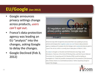 EU/Google (Jan 2012)
     • Google announces
       privacy settings change
       across products, users
       can’t opt out.
     • France’s data-protection
       agency was leading an
       EU “analysis” into the
       changes, asking Google
       to delay the changes.
     • Google Declined (Feb 3,
       2012)


15
 
