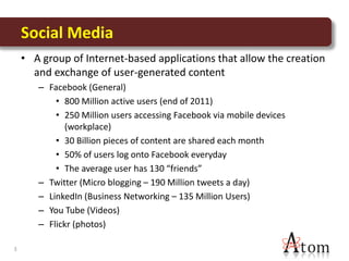 Social Media
    • A group of Internet-based applications that allow the creation
      and exchange of user-generated content
       – Facebook (General)
           • 800 Million active users (end of 2011)
           • 250 Million users accessing Facebook via mobile devices
             (workplace)
           • 30 Billion pieces of content are shared each month
           • 50% of users log onto Facebook everyday
           • The average user has 130 “friends”
       – Twitter (Micro blogging – 190 Million tweets a day)
       – LinkedIn (Business Networking – 135 Million Users)
       – You Tube (Videos)
       – Flickr (photos)

3
 