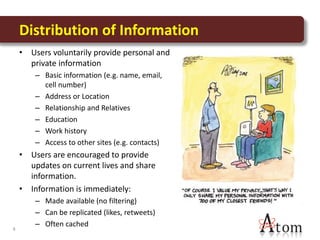 Distribution of Information
    • Users voluntarily provide personal and
      private information
        – Basic information (e.g. name, email,
          cell number)
        – Address or Location
        – Relationship and Relatives
        – Education
        – Work history
        – Access to other sites (e.g. contacts)
    • Users are encouraged to provide
      updates on current lives and share
      information.
    • Information is immediately:
        – Made available (no filtering)
        – Can be replicated (likes, retweets)
        – Often cached
4
 