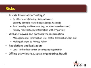 Risks
    • Private Information “leakage”
       –   By other users (sharing, likes, retweets)
       –   Security controls related issues (bugs, hacking)
       –   Functionality and Features (e.g. location based services)
       –   Privacy Policy (sharing information with 3rd parties)
    • Website’s owns and controls the information
       – Management of Information (e.g. profile termination, Opt-out)
       – Making changes to Privacy Policy
    • Regulations and legislation
       – Local to the data center or company registration
    • Offline activities (e.g. social engineering, fraud)


7
 