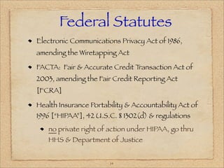 Federal Statutes
Electronic Communications Privacy Act of 1986,
amending the Wiretapping Act

FACTA: Fair & Accurate Credit Transaction Act of
2003, amending the Fair Credit Reporting Act
[FCRA]

Health Insurance Portability & Accountability Act of
1996 [“HIPAA”], 42 U.S.C. § 1302(d) & regulations
   no private right of action under HIPAA, go thru
   HHS & Department of Justice


                       14
 