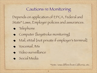 Cautions re Monitoring
Depends on application of EPCA, Federal and
State* Laws, Employer policies and assurances.
    Telephone
    Computer [keystroke monitoring]
    Mail, eMail [not private if employer’s terminal]
    Voicemail, IMs
    Video surveillance
    Social Media
                              *Note: Iowa differs from California, etc.

                         18
 