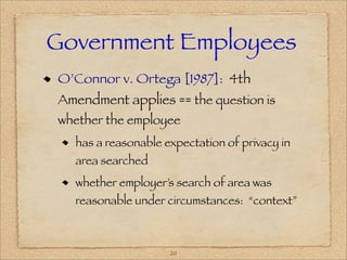 Government Employees
O’Connor v. Ortega [1987]: 4th
Amendment applies == the question is
whether the employee
  has a reasonable expectation of privacy in
  area searched
  whether employer’s search of area was
  reasonable under circumstances: “context”



                    20
 