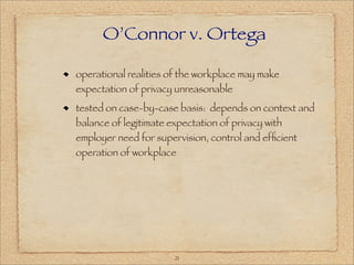 O’Connor v. Ortega

operational realities of the workplace may make
expectation of privacy unreasonable
tested on case-by-case basis: depends on context and
balance of legitimate expectation of privacy with
employer need for supervision, control and efﬁcient
operation of workplace




                       21
 