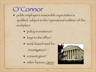 O’Connor
 public employee’s reasonable expectation is
 qualiﬁed, subject to the ‘operational realities’ of the
 workplace

         policy in existence?

         keys to the ofﬁce?

         work-based need for

          investigation?

         consent given?

         other factors, Quon

                           22
 