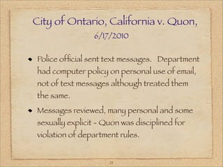 City of Ontario, California v. Quon,
                6/17/2010

Police ofﬁcial sent text messages. Department
had computer policy on personal use of email,
not of text messages although treated them
the same.
Messages reviewed, many personal and some
sexually explicit - Quon was disciplined for
violation of department rules.


                     23
 