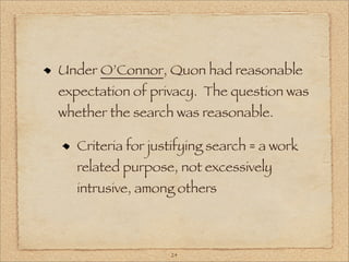 Under O’Connor, Quon had reasonable
expectation of privacy. The question was
whether the search was reasonable.

  Criteria for justifying search = a work
  related purpose, not excessively
  intrusive, among others



                  24
 