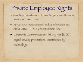 Private Employee Rights
Must be provided a copy of his or her personnel ﬁle, under
Section 91B, Iowa Code

ADA & ICRA Protections ref. medical information; see
ADA § 12112(d)(3)(B) & 29 CFR § 1630.14(b)(1)

Electronic Communications Privacy Act [ECPA];
digital privacy protections, outstripped by
technology




                          25
 