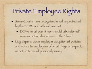 Private Employee Rights
Some Courts have recognized email as protected
by the ECPA, and others have not
   ECPA: email over 6 months old ‘abandoned’
   versus continual existence in the ‘cloud’
May depend upon employer adoption of policies
and notice to employees of what they can expect,
or not, in terms of personal privacy




                       26
 