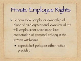 Private Employee Rights
 General view: employer ownership of
 place of employment and Iowa view of ‘at
 will’ employment combine to limit
 expectation of personal privacy in the
 private workplace
    especially if policy or other notice
    provided

                     27
 